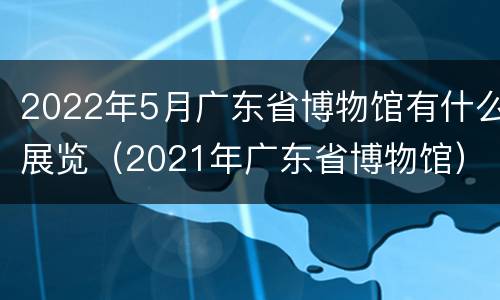 2022年5月广东省博物馆有什么展览（2021年广东省博物馆）