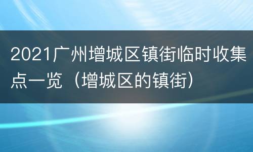 2021广州增城区镇街临时收集点一览（增城区的镇街）