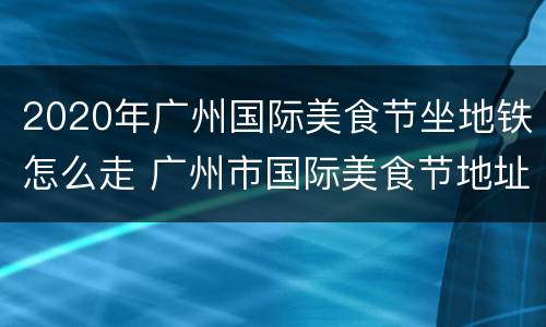 2020年广州国际美食节坐地铁怎么走 广州市国际美食节地址