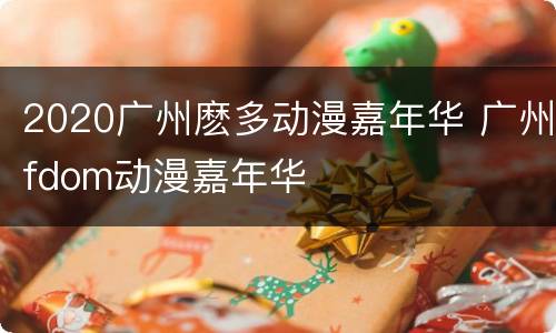 2020广州麽多动漫嘉年华 广州fdom动漫嘉年华