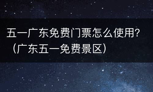 五一广东免费门票怎么使用？（广东五一免费景区）