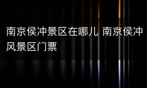 南京侯冲景区在哪儿 南京侯冲风景区门票