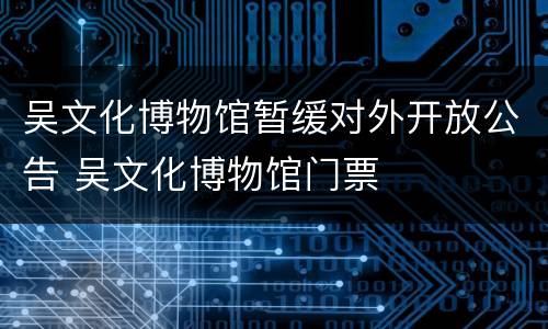 吴文化博物馆暂缓对外开放公告 吴文化博物馆门票