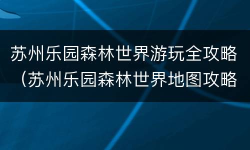 苏州乐园森林世界游玩全攻略（苏州乐园森林世界地图攻略）