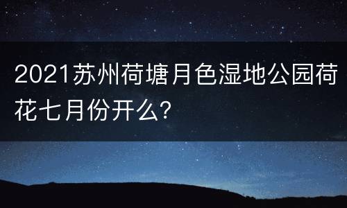 2021苏州荷塘月色湿地公园荷花七月份开么？