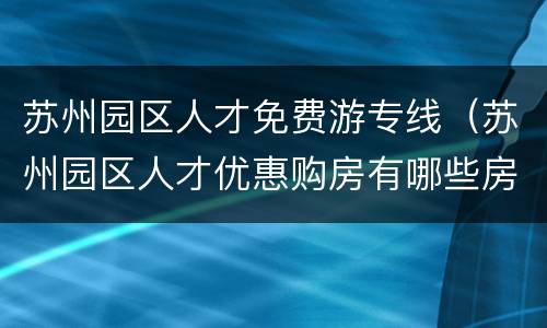 苏州园区人才免费游专线（苏州园区人才优惠购房有哪些房源）