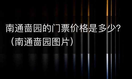 南通啬园的门票价格是多少？（南通啬园图片）