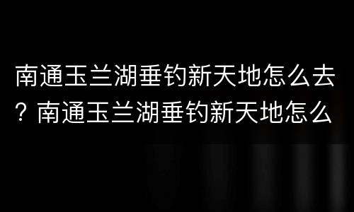 南通玉兰湖垂钓新天地怎么去? 南通玉兰湖垂钓新天地怎么样