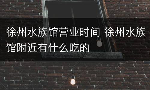 徐州水族馆营业时间 徐州水族馆附近有什么吃的