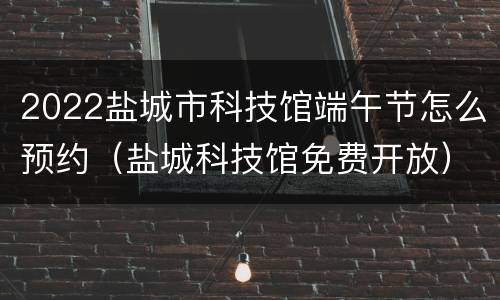 2022盐城市科技馆端午节怎么预约（盐城科技馆免费开放）