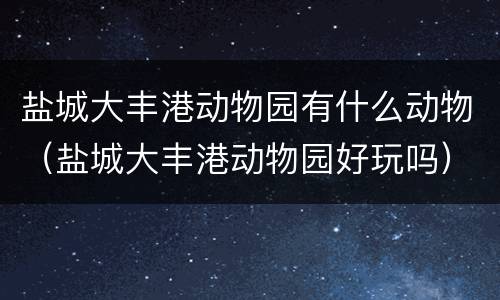 盐城大丰港动物园有什么动物（盐城大丰港动物园好玩吗）