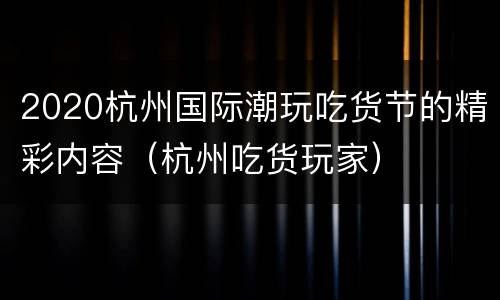 2020杭州国际潮玩吃货节的精彩内容（杭州吃货玩家）
