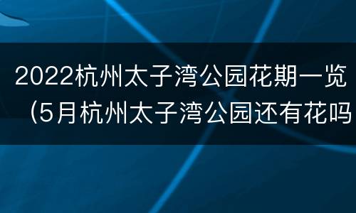 2022杭州太子湾公园花期一览（5月杭州太子湾公园还有花吗）