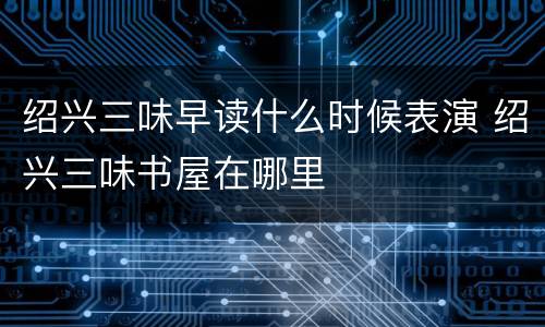 绍兴三味早读什么时候表演 绍兴三味书屋在哪里