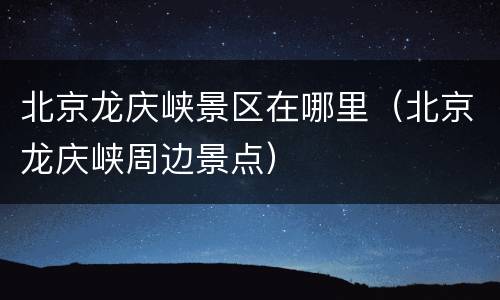 北京龙庆峡景区在哪里（北京龙庆峡周边景点）