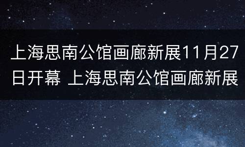 上海思南公馆画廊新展11月27日开幕 上海思南公馆画廊新展11月27日开幕吗
