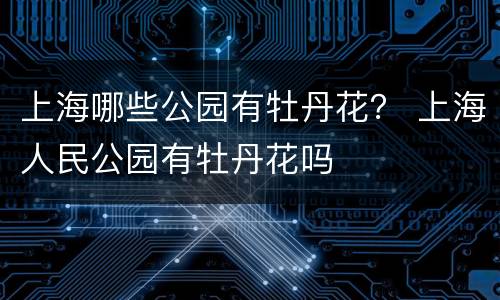 上海哪些公园有牡丹花？ 上海人民公园有牡丹花吗