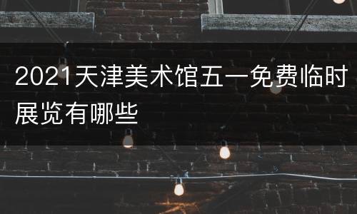 2021天津美术馆五一免费临时展览有哪些