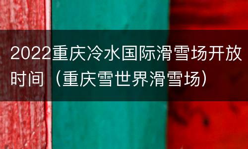 2022重庆冷水国际滑雪场开放时间（重庆雪世界滑雪场）