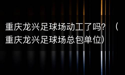 重庆龙兴足球场动工了吗？（重庆龙兴足球场总包单位）