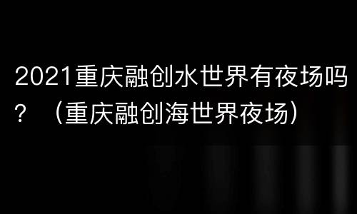 2021重庆融创水世界有夜场吗？（重庆融创海世界夜场）