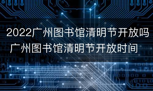 2022广州图书馆清明节开放吗 广州图书馆清明节开放时间