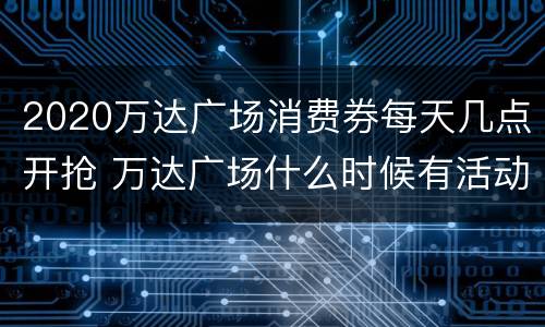 2020万达广场消费券每天几点开抢 万达广场什么时候有活动
