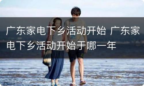 广东家电下乡活动开始 广东家电下乡活动开始于哪一年