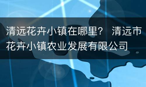 清远花卉小镇在哪里？ 清远市花卉小镇农业发展有限公司