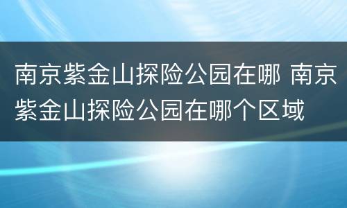 南京紫金山探险公园在哪 南京紫金山探险公园在哪个区域