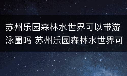 苏州乐园森林水世界可以带游泳圈吗 苏州乐园森林水世界可以用休闲卡吗