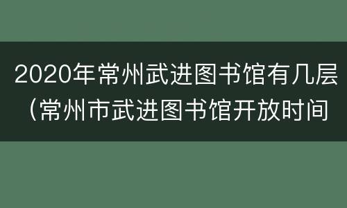 2020年常州武进图书馆有几层（常州市武进图书馆开放时间）