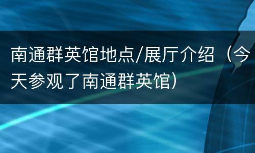 南通群英馆地点/展厅介绍（今天参观了南通群英馆）