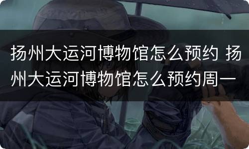 扬州大运河博物馆怎么预约 扬州大运河博物馆怎么预约周一闭馆吗