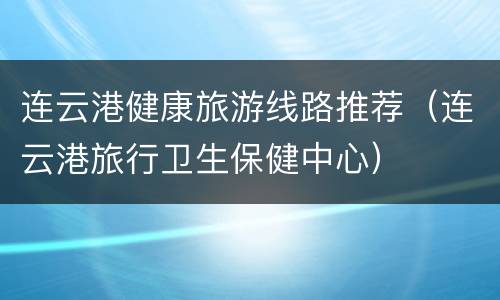 连云港健康旅游线路推荐（连云港旅行卫生保健中心）