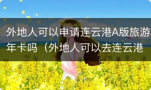 外地人可以申请连云港A版旅游年卡吗（外地人可以去连云港吗）