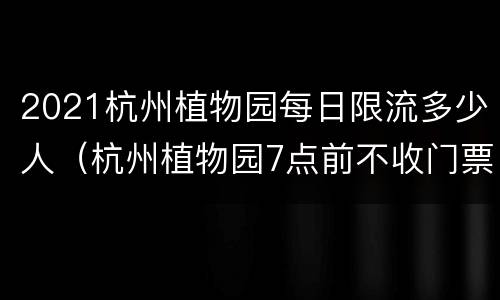 2021杭州植物园每日限流多少人（杭州植物园7点前不收门票）