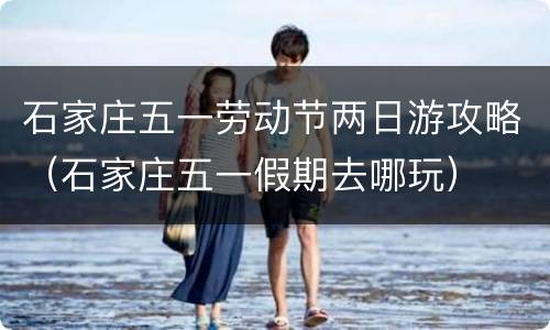 石家庄五一劳动节两日游攻略（石家庄五一假期去哪玩）