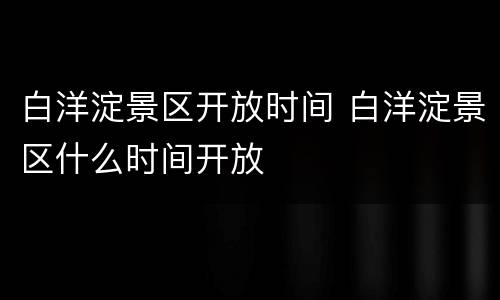 白洋淀景区开放时间 白洋淀景区什么时间开放