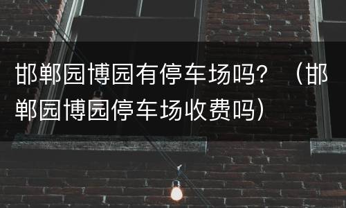 邯郸园博园有停车场吗？（邯郸园博园停车场收费吗）