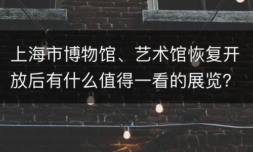 上海市博物馆、艺术馆恢复开放后有什么值得一看的展览？
