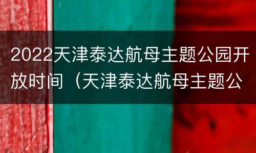 2022天津泰达航母主题公园开放时间（天津泰达航母主题公园门票优惠政策）
