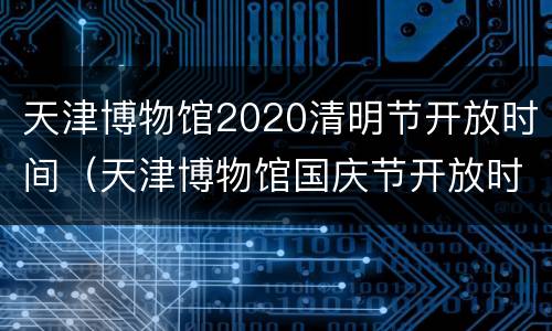 天津博物馆2020清明节开放时间（天津博物馆国庆节开放时间）