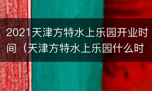 2021天津方特水上乐园开业时间（天津方特水上乐园什么时候开业）