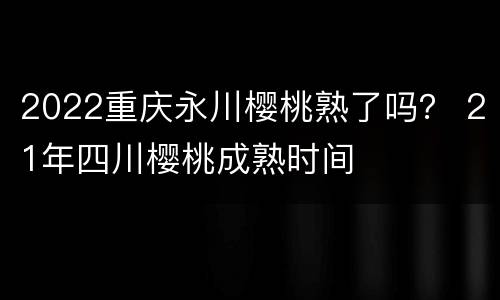 2022重庆永川樱桃熟了吗？ 21年四川樱桃成熟时间