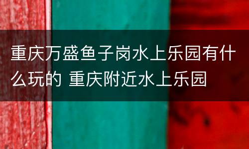 重庆万盛鱼子岗水上乐园有什么玩的 重庆附近水上乐园