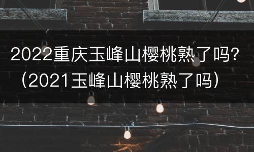 2022重庆玉峰山樱桃熟了吗？（2021玉峰山樱桃熟了吗）