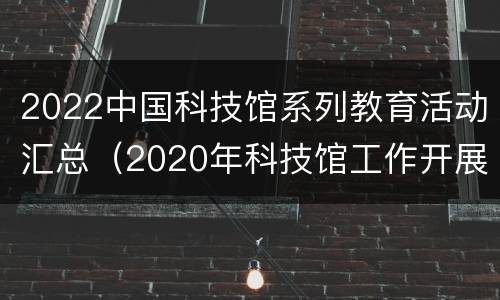 2022中国科技馆系列教育活动汇总（2020年科技馆工作开展计划）