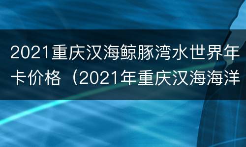 2021重庆汉海鲸豚湾水世界年卡价格（2021年重庆汉海海洋公园年卡）