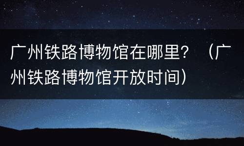 广州铁路博物馆在哪里？（广州铁路博物馆开放时间）